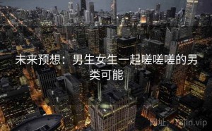 未来预想：男生女生一起嗟嗟嗟的另类可能
