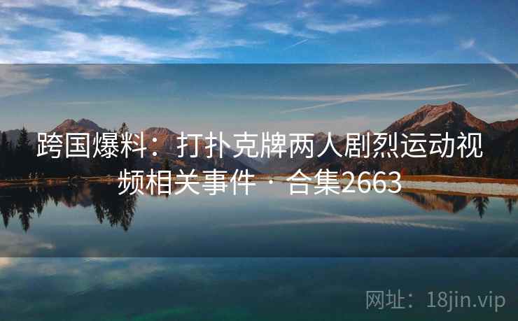 跨国爆料：打扑克牌两人剧烈运动视频相关事件 · 合集2663