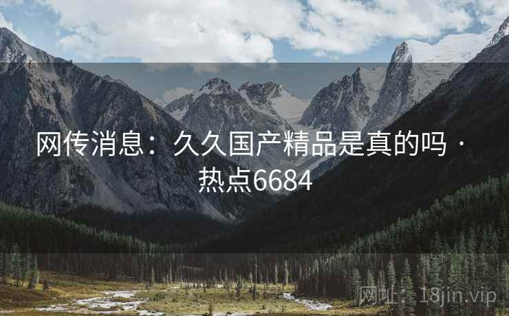网传消息：久久国产精品是真的吗 · 热点6684