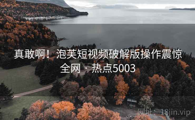 真敢啊！泡芙短视频破解版操作震惊全网 · 热点5003