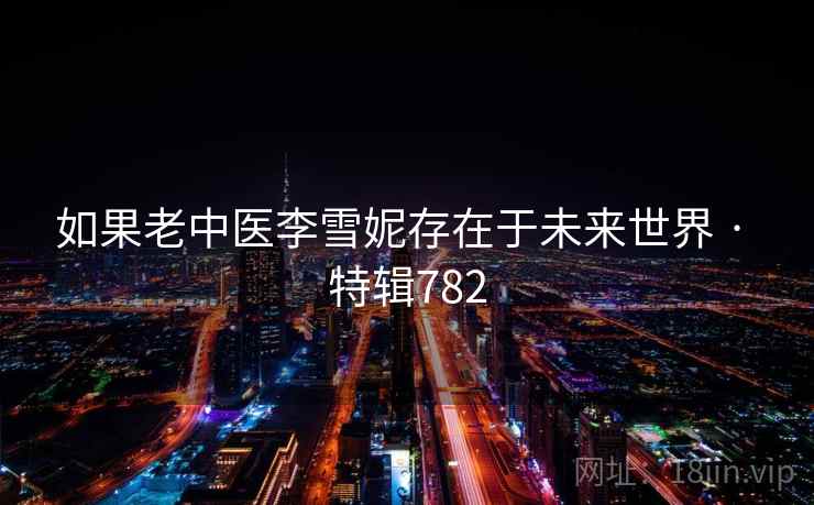 如果老中医李雪妮存在于未来世界 · 特辑782 如果老中医李雪妮存在于未来世界 · 特辑782