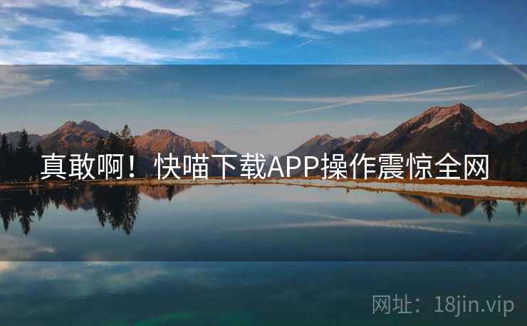真敢啊！快喵下载APP操作震惊全网