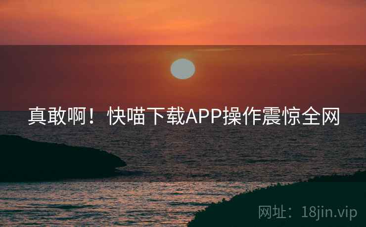 真敢啊！快喵下载APP操作震惊全网
