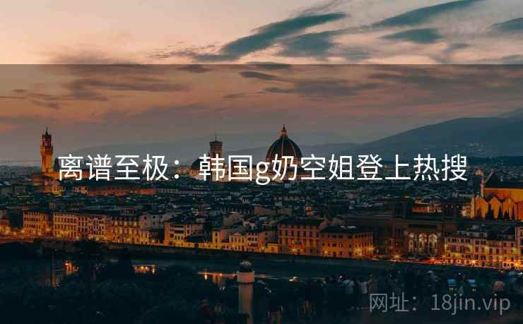 离谱至极:韩国g奶空姐登上热搜 离谱至极:韩国g奶空姐登上热搜