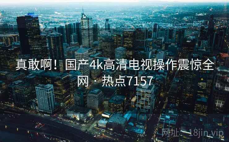 真敢啊！国产4k高清电视操作震惊全网 · 热点7157