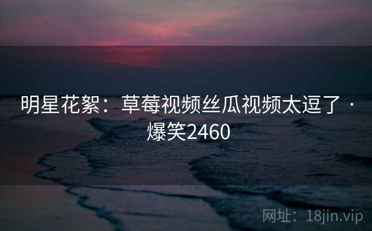 明星花絮：草莓视频丝瓜视频太逗了 · 爆笑2460